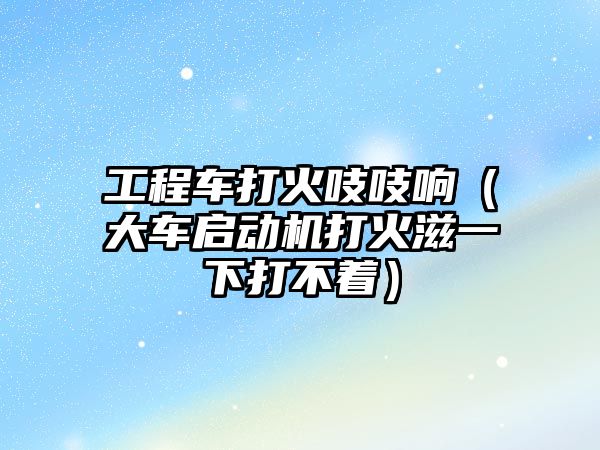 工程車打火吱吱響（大車啟動機(jī)打火滋一下打不著）