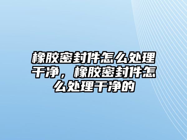 橡膠密封件怎么處理干凈，橡膠密封件怎么處理干凈的