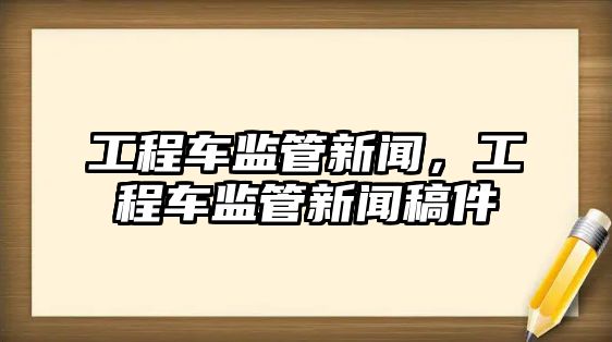 工程車監(jiān)管新聞，工程車監(jiān)管新聞稿件