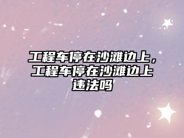 工程車停在沙灘邊上，工程車停在沙灘邊上違法嗎