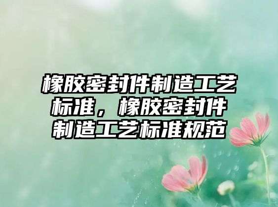 橡膠密封件制造工藝標(biāo)準(zhǔn)，橡膠密封件制造工藝標(biāo)準(zhǔn)規(guī)范