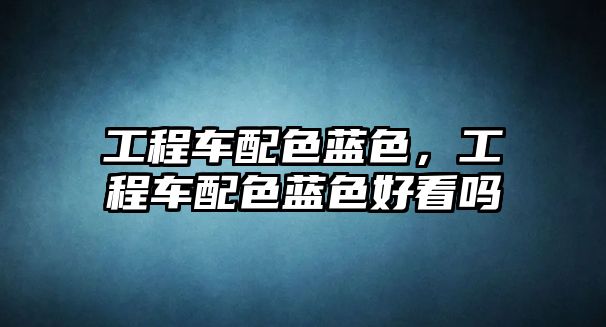 工程車配色藍(lán)色，工程車配色藍(lán)色好看嗎