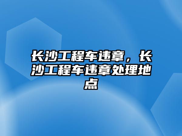 長沙工程車違章，長沙工程車違章處理地點