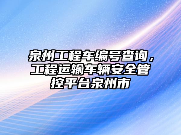 泉州工程車編號查詢，工程運輸車輛安全管控平臺泉州市