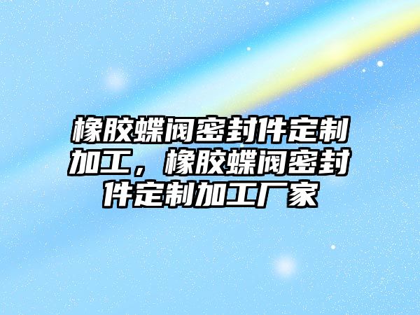 橡膠蝶閥密封件定制加工，橡膠蝶閥密封件定制加工廠家