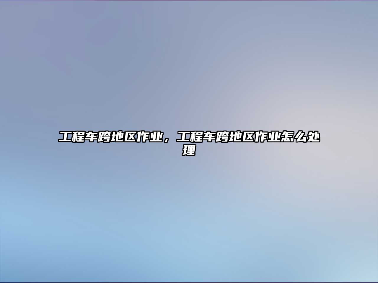 工程車(chē)跨地區(qū)作業(yè)，工程車(chē)跨地區(qū)作業(yè)怎么處理