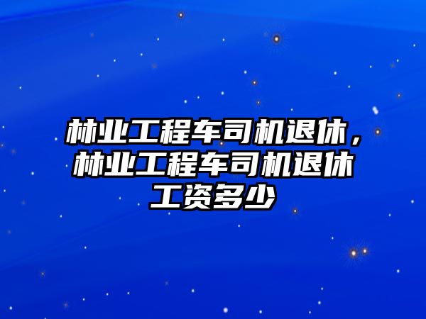 林業(yè)工程車司機(jī)退休，林業(yè)工程車司機(jī)退休工資多少