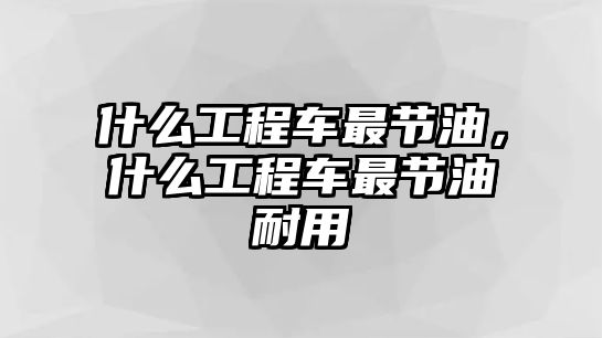 什么工程車最節(jié)油，什么工程車最節(jié)油耐用