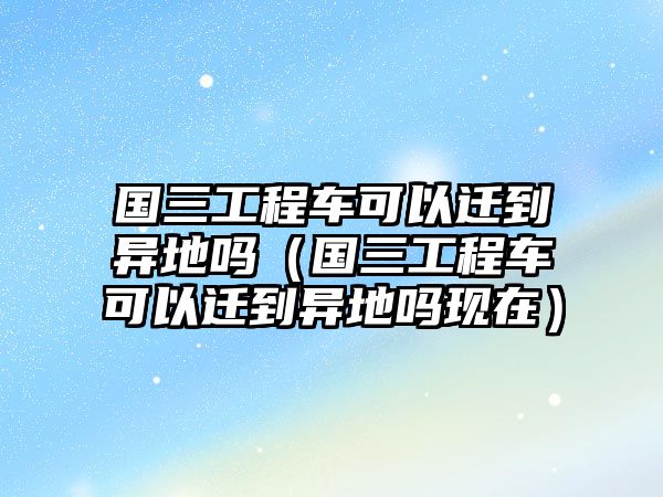 國三工程車可以遷到異地嗎（國三工程車可以遷到異地嗎現(xiàn)在）