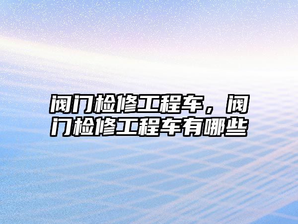 閥門檢修工程車，閥門檢修工程車有哪些