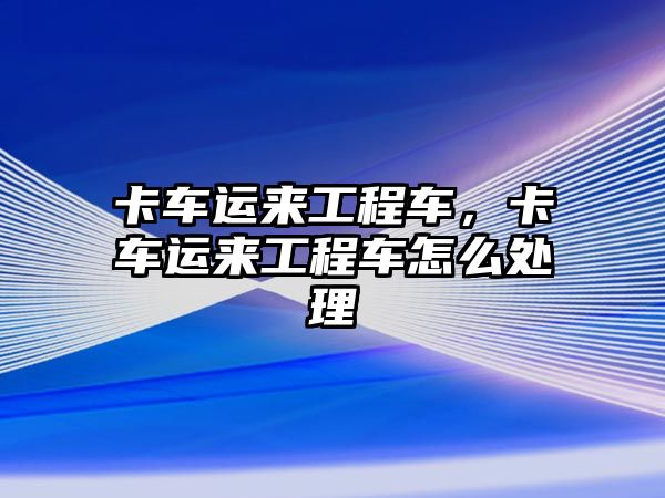 卡車運(yùn)來(lái)工程車，卡車運(yùn)來(lái)工程車怎么處理