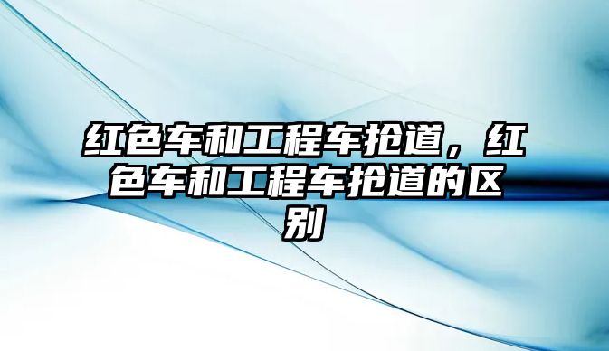 紅色車和工程車搶道，紅色車和工程車搶道的區(qū)別