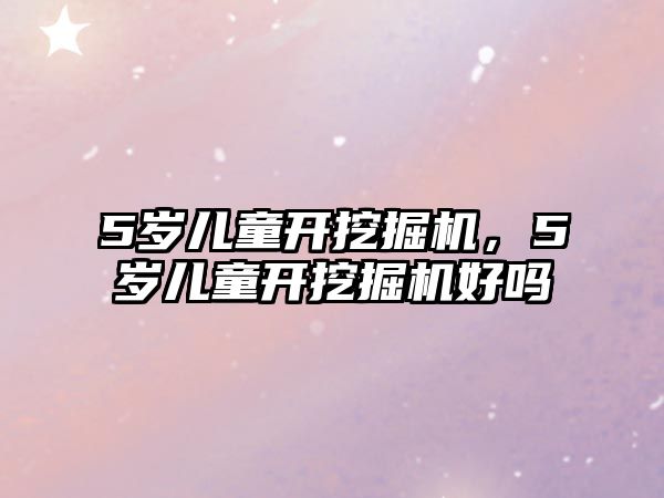 5歲兒童開挖掘機，5歲兒童開挖掘機好嗎