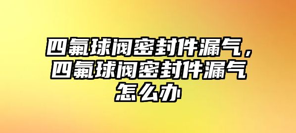 四氟球閥密封件漏氣，四氟球閥密封件漏氣怎么辦