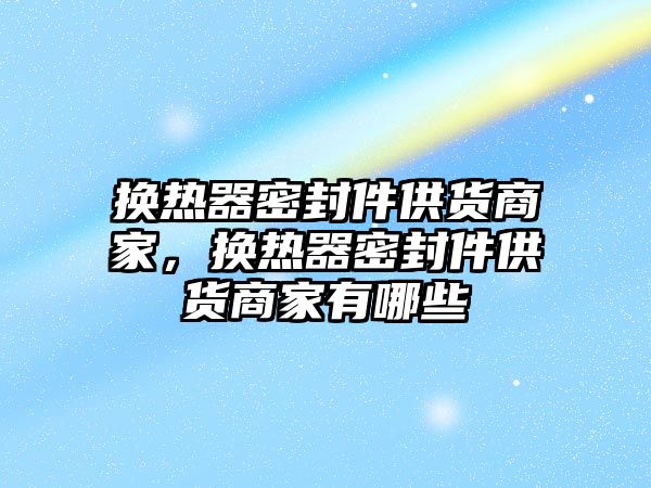 換熱器密封件供貨商家，換熱器密封件供貨商家有哪些