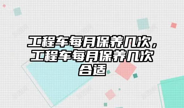 工程車每月保養(yǎng)幾次，工程車每月保養(yǎng)幾次合適