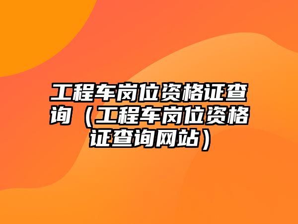 工程車崗位資格證查詢（工程車崗位資格證查詢網(wǎng)站）