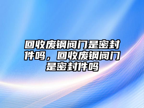 回收廢鋼閥門是密封件嗎，回收廢鋼閥門是密封件嗎