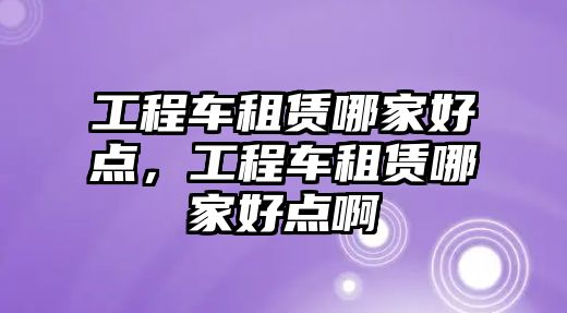 工程車租賃哪家好點，工程車租賃哪家好點啊