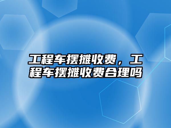 工程車擺攤收費，工程車擺攤收費合理嗎