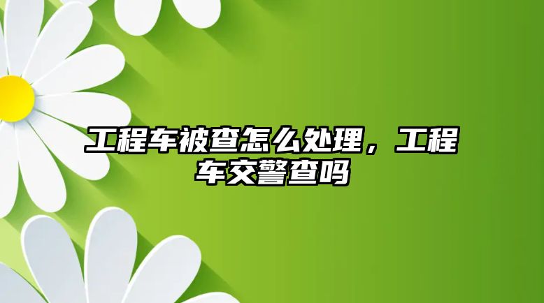 工程車被查怎么處理，工程車交警查嗎