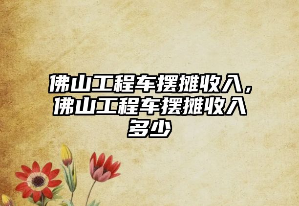 佛山工程車擺攤收入，佛山工程車擺攤收入多少