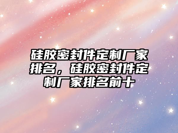 硅膠密封件定制廠家排名，硅膠密封件定制廠家排名前十