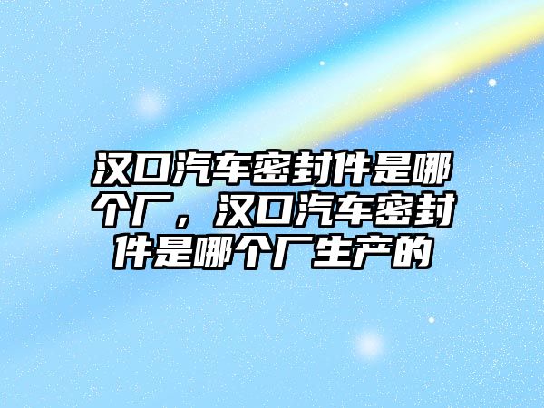 漢口汽車密封件是哪個(gè)廠，漢口汽車密封件是哪個(gè)廠生產(chǎn)的