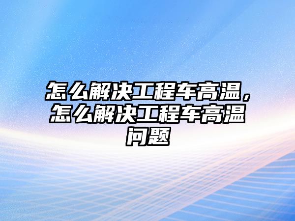 怎么解決工程車高溫，怎么解決工程車高溫問題