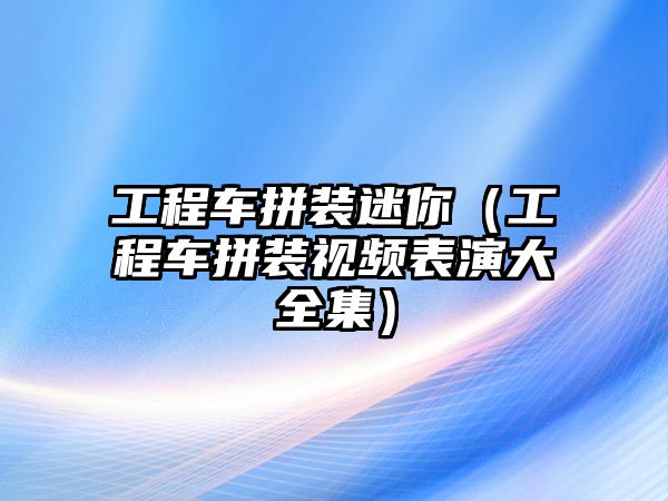 工程車拼裝迷你（工程車拼裝視頻表演大全集）