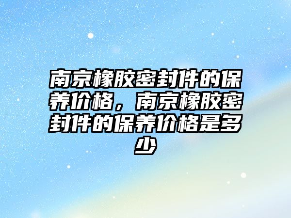 南京橡膠密封件的保養(yǎng)價格，南京橡膠密封件的保養(yǎng)價格是多少