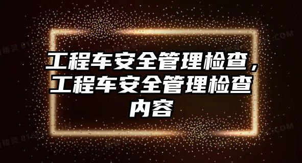 工程車安全管理檢查，工程車安全管理檢查內(nèi)容