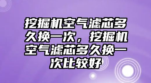 挖掘機空氣濾芯多久換一次，挖掘機空氣濾芯多久換一次比較好