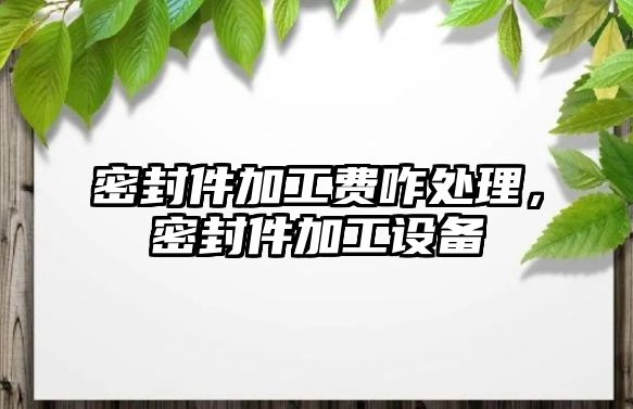 密封件加工費咋處理，密封件加工設備