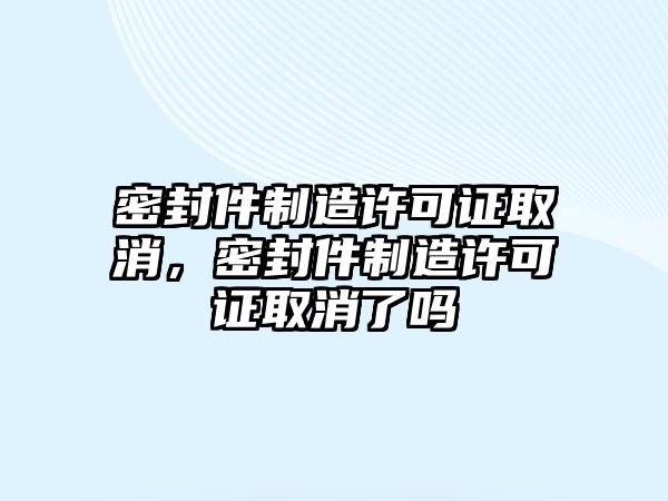 密封件制造許可證取消，密封件制造許可證取消了嗎