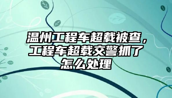 溫州工程車超載被查，工程車超載交警抓了怎么處理