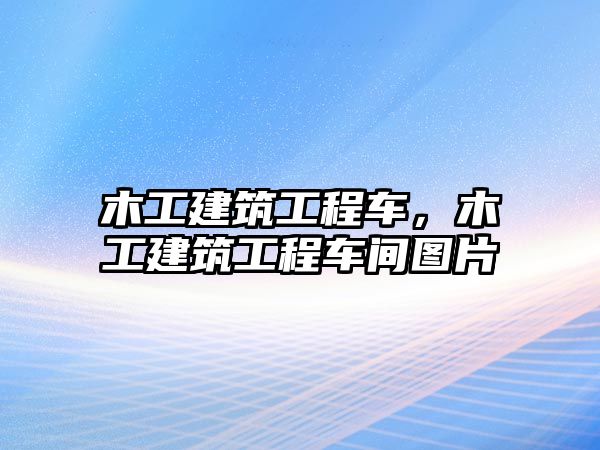 木工建筑工程車，木工建筑工程車間圖片