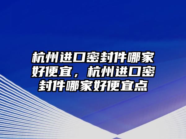 杭州進口密封件哪家好便宜，杭州進口密封件哪家好便宜點