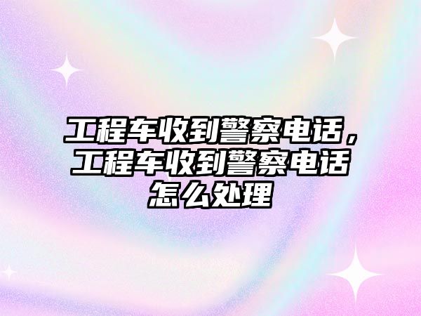 工程車收到警察電話，工程車收到警察電話怎么處理