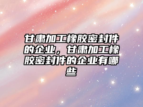 甘肅加工橡膠密封件的企業(yè)，甘肅加工橡膠密封件的企業(yè)有哪些