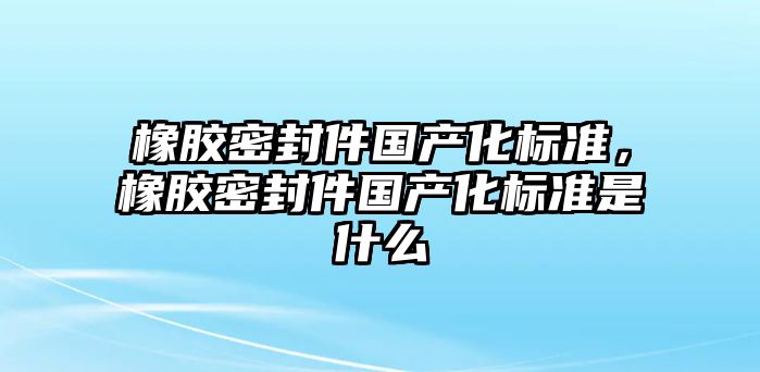 橡膠密封件國(guó)產(chǎn)化標(biāo)準(zhǔn)，橡膠密封件國(guó)產(chǎn)化標(biāo)準(zhǔn)是什么