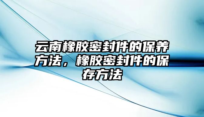 云南橡膠密封件的保養(yǎng)方法，橡膠密封件的保存方法