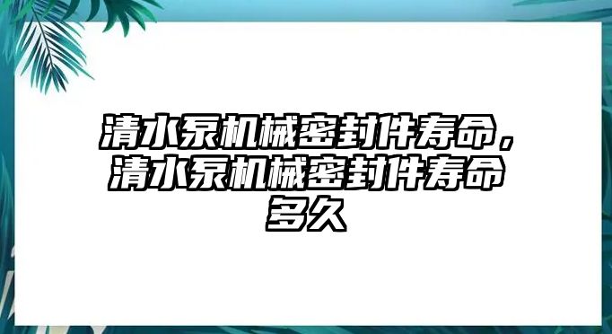 清水泵機械密封件壽命，清水泵機械密封件壽命多久