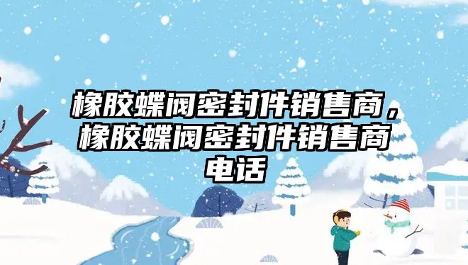 橡膠蝶閥密封件銷售商，橡膠蝶閥密封件銷售商電話