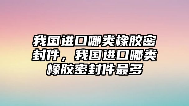 我國進口哪類橡膠密封件，我國進口哪類橡膠密封件最多