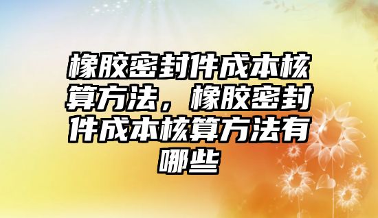 橡膠密封件成本核算方法，橡膠密封件成本核算方法有哪些