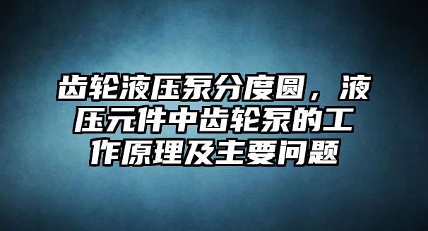 齒輪液壓泵分度圓，液壓元件中齒輪泵的工作原理及主要問題