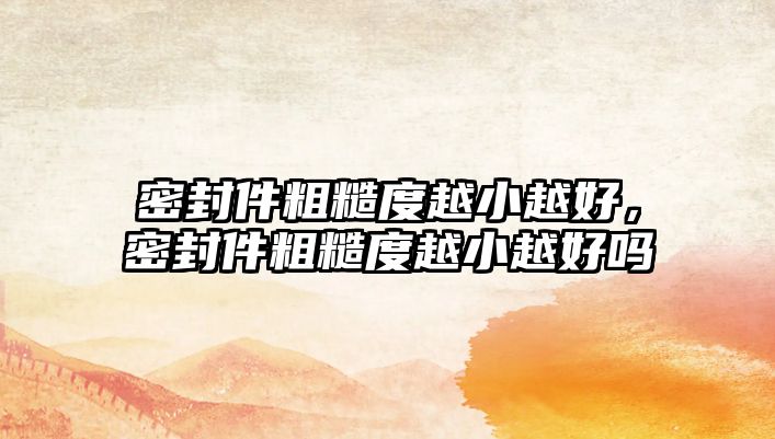 密封件粗糙度越小越好，密封件粗糙度越小越好嗎