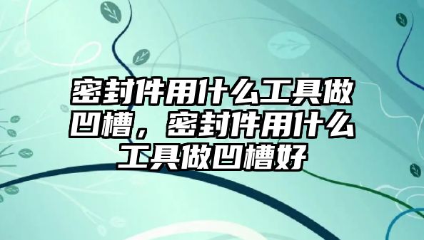 密封件用什么工具做凹槽，密封件用什么工具做凹槽好