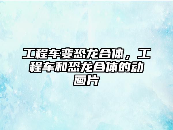 工程車變恐龍合體，工程車和恐龍合體的動畫片